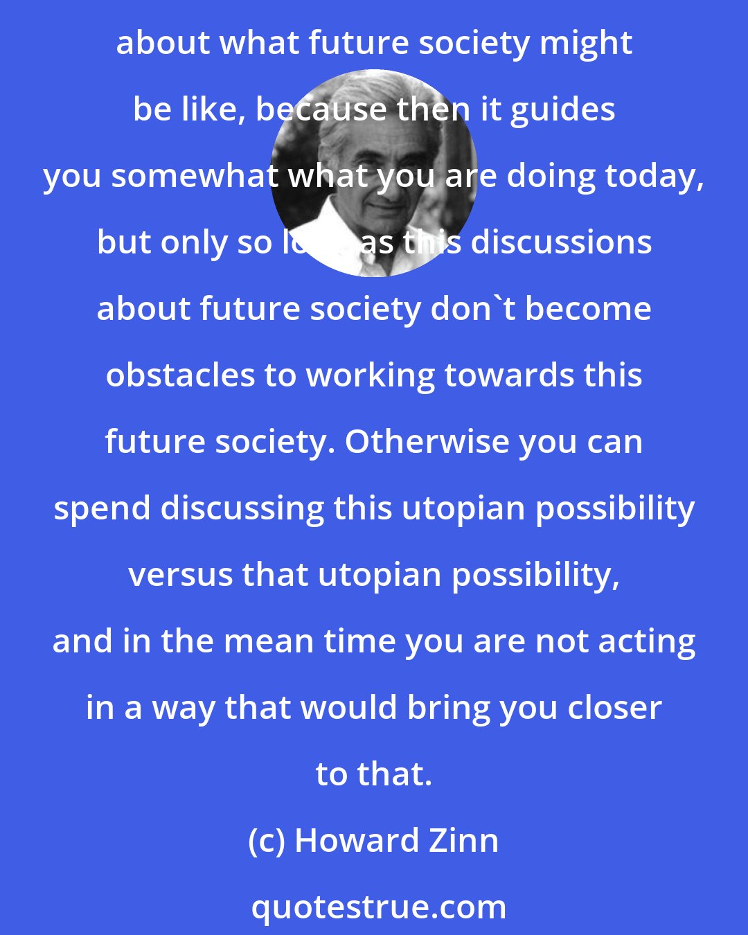 Howard Zinn: We cannot create blueprint for future society, but it is good to think about that. It is good to have in mind a goal. It is constructive, it is helpful, it is healthy, to think about what future society might be like, because then it guides you somewhat what you are doing today, but only so long as this discussions about future society don't become obstacles to working towards this future society. Otherwise you can spend discussing this utopian possibility versus that utopian possibility, and in the mean time you are not acting in a way that would bring you closer to that.