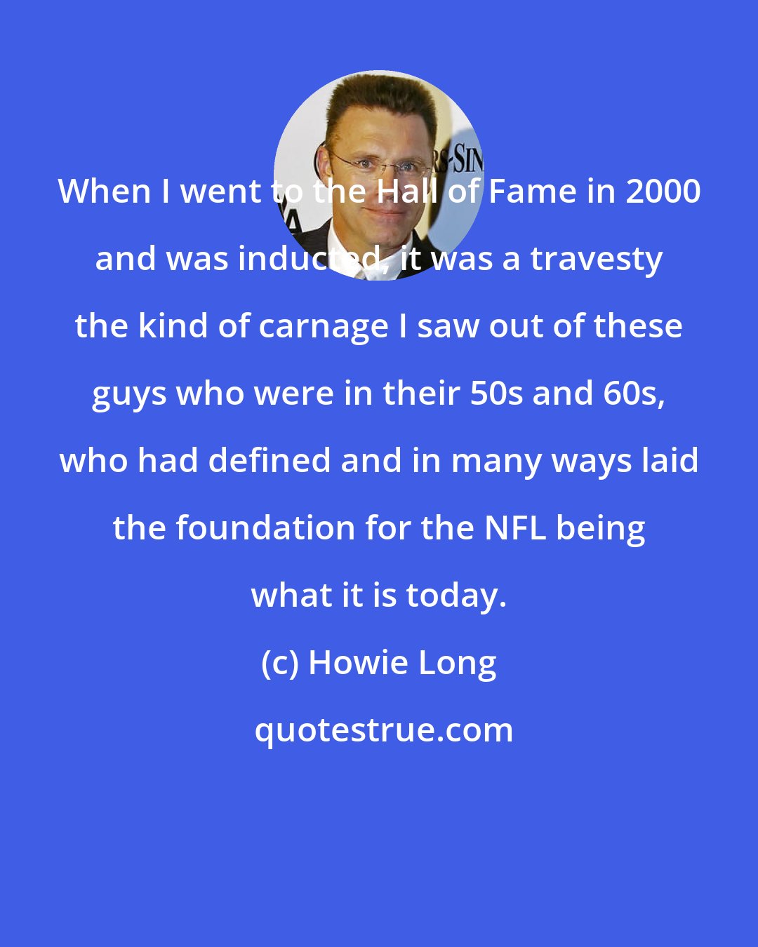 Howie Long: When I went to the Hall of Fame in 2000 and was inducted, it was a travesty the kind of carnage I saw out of these guys who were in their 50s and 60s, who had defined and in many ways laid the foundation for the NFL being what it is today.