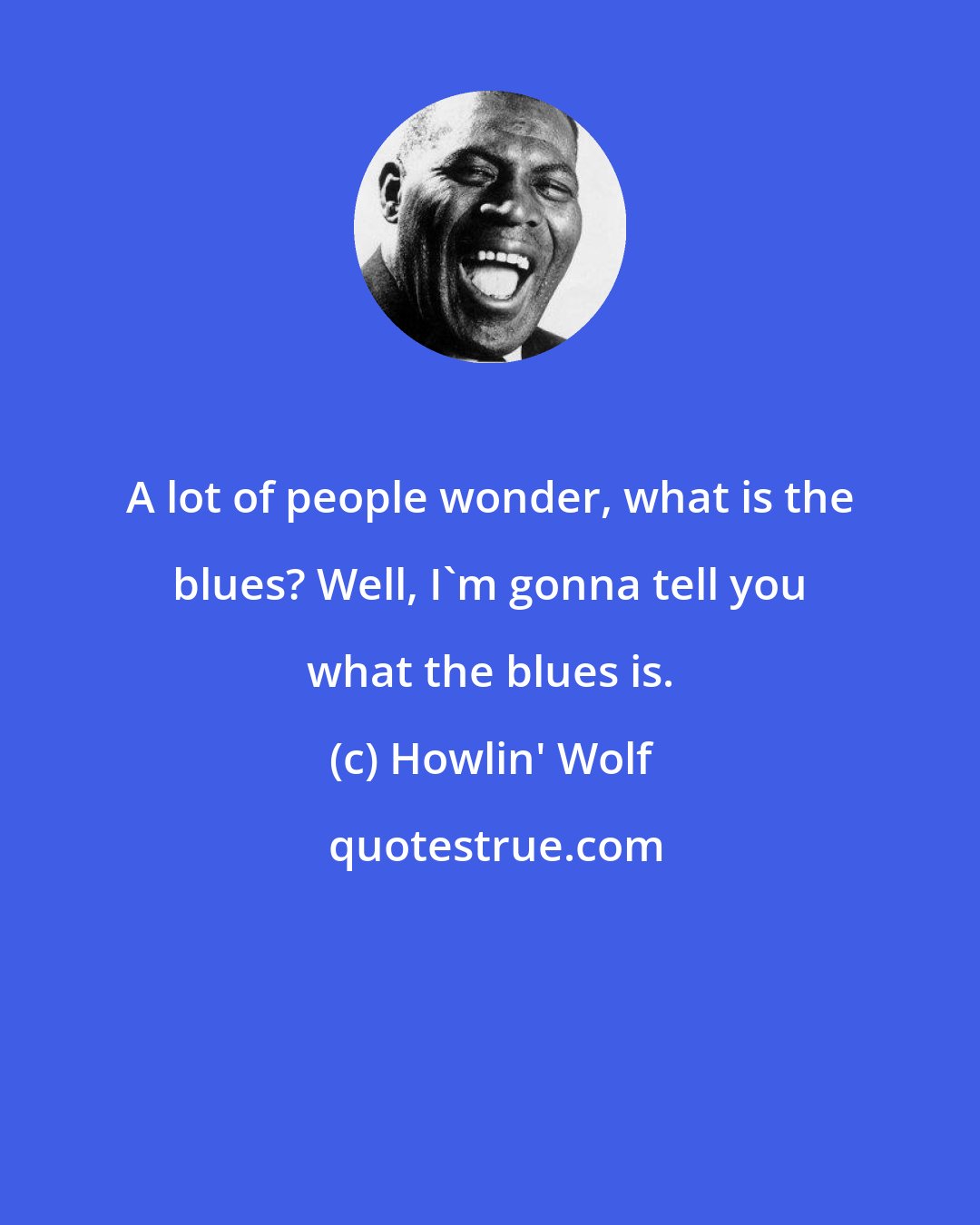 Howlin' Wolf: A lot of people wonder, what is the blues? Well, I'm gonna tell you what the blues is.