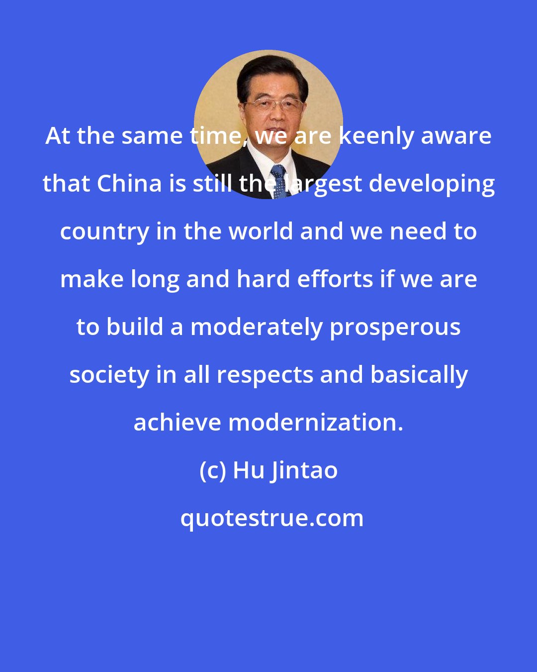 Hu Jintao: At the same time, we are keenly aware that China is still the largest developing country in the world and we need to make long and hard efforts if we are to build a moderately prosperous society in all respects and basically achieve modernization.