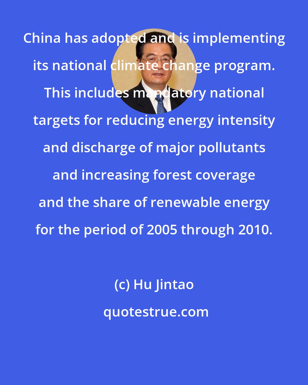 Hu Jintao: China has adopted and is implementing its national climate change program. This includes mandatory national targets for reducing energy intensity and discharge of major pollutants and increasing forest coverage and the share of renewable energy for the period of 2005 through 2010.