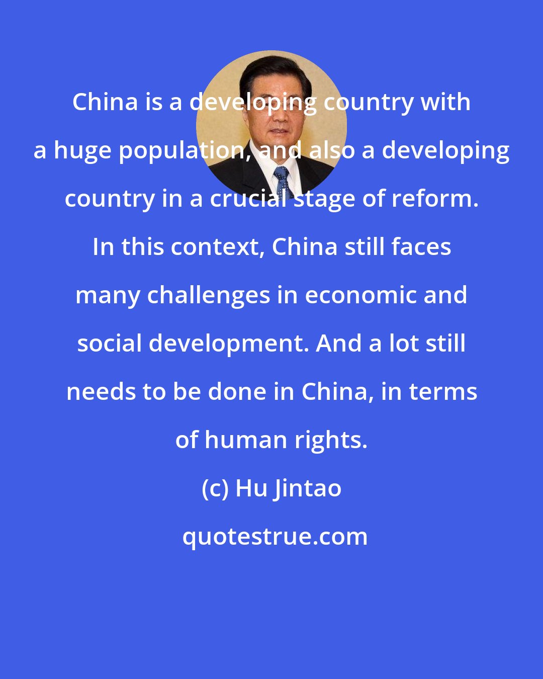 Hu Jintao: China is a developing country with a huge population, and also a developing country in a crucial stage of reform. In this context, China still faces many challenges in economic and social development. And a lot still needs to be done in China, in terms of human rights.