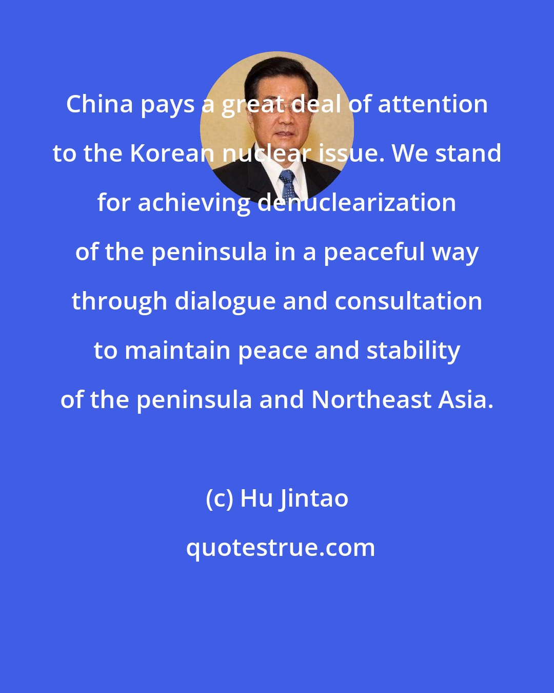 Hu Jintao: China pays a great deal of attention to the Korean nuclear issue. We stand for achieving denuclearization of the peninsula in a peaceful way through dialogue and consultation to maintain peace and stability of the peninsula and Northeast Asia.