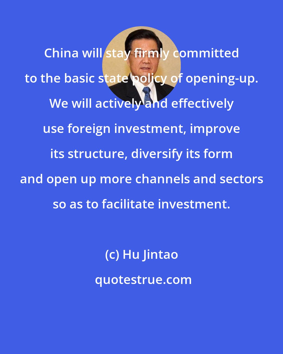 Hu Jintao: China will stay firmly committed to the basic state policy of opening-up. We will actively and effectively use foreign investment, improve its structure, diversify its form and open up more channels and sectors so as to facilitate investment.