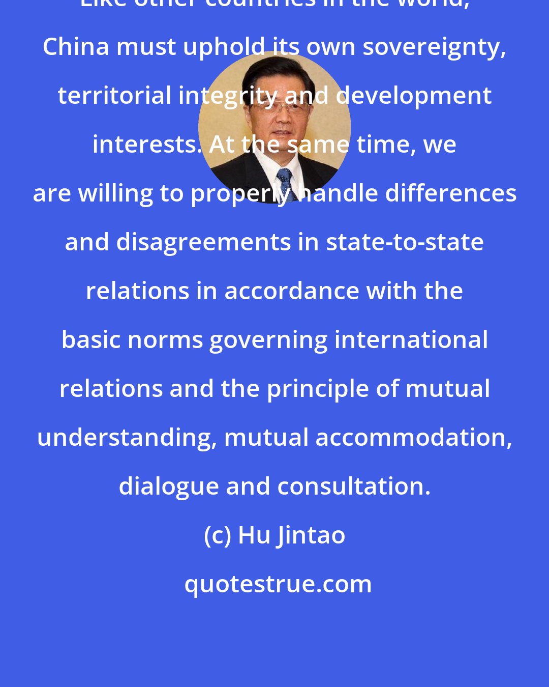 Hu Jintao: Like other countries in the world, China must uphold its own sovereignty, territorial integrity and development interests. At the same time, we are willing to properly handle differences and disagreements in state-to-state relations in accordance with the basic norms governing international relations and the principle of mutual understanding, mutual accommodation, dialogue and consultation.