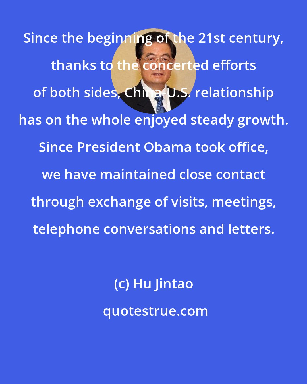 Hu Jintao: Since the beginning of the 21st century, thanks to the concerted efforts of both sides, China-U.S. relationship has on the whole enjoyed steady growth. Since President Obama took office, we have maintained close contact through exchange of visits, meetings, telephone conversations and letters.