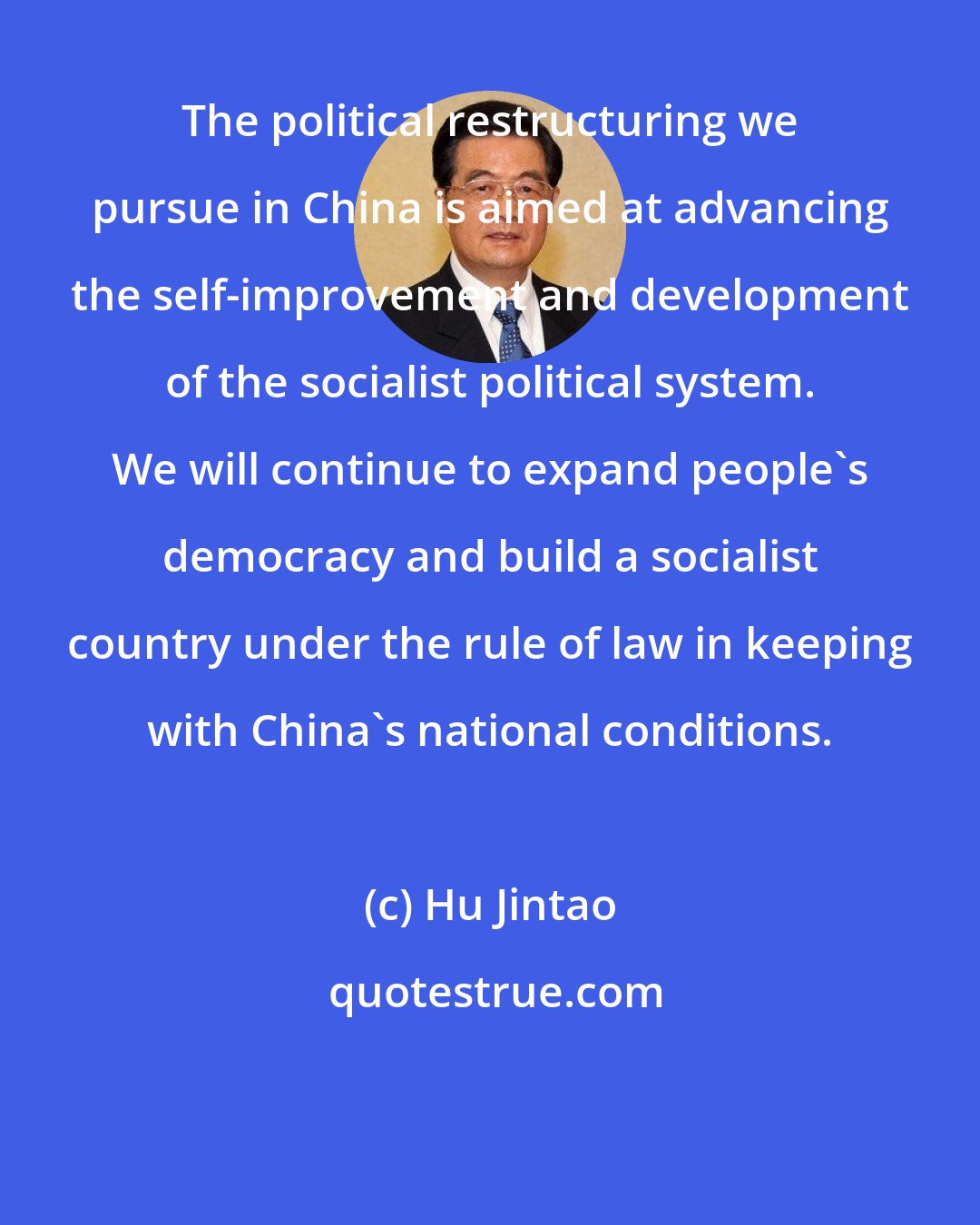 Hu Jintao: The political restructuring we pursue in China is aimed at advancing the self-improvement and development of the socialist political system. We will continue to expand people's democracy and build a socialist country under the rule of law in keeping with China's national conditions.