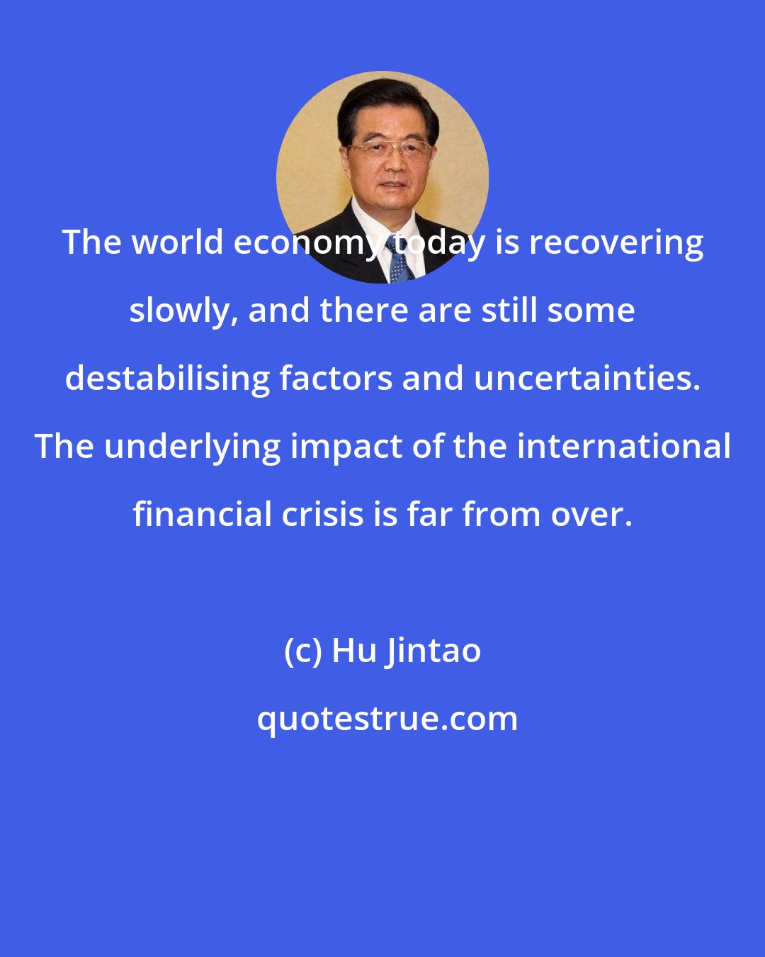 Hu Jintao: The world economy today is recovering slowly, and there are still some destabilising factors and uncertainties. The underlying impact of the international financial crisis is far from over.