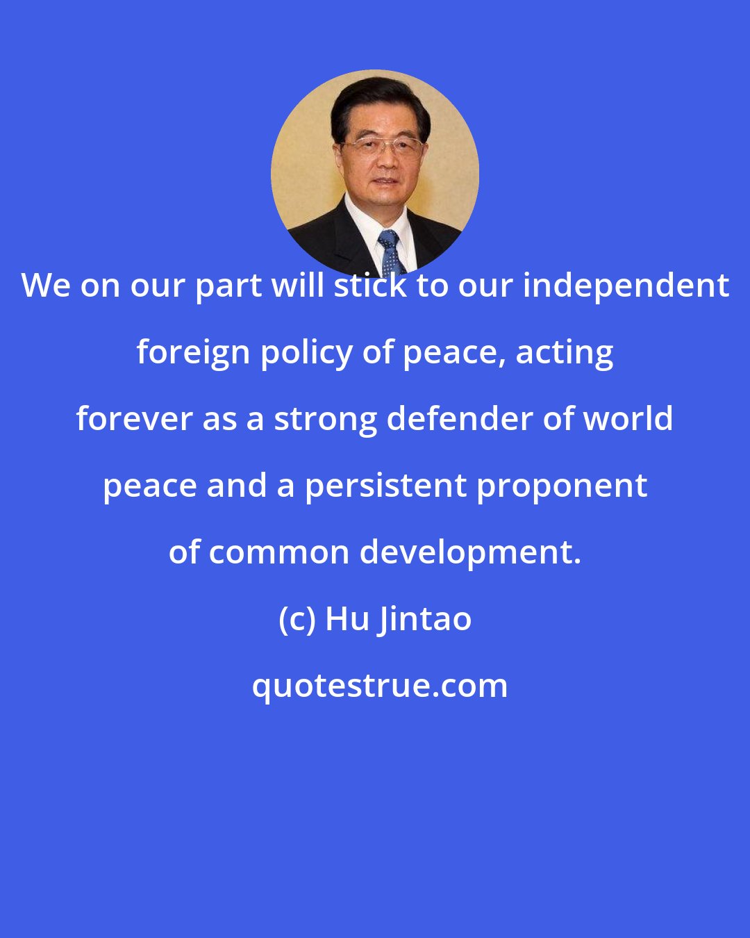 Hu Jintao: We on our part will stick to our independent foreign policy of peace, acting forever as a strong defender of world peace and a persistent proponent of common development.