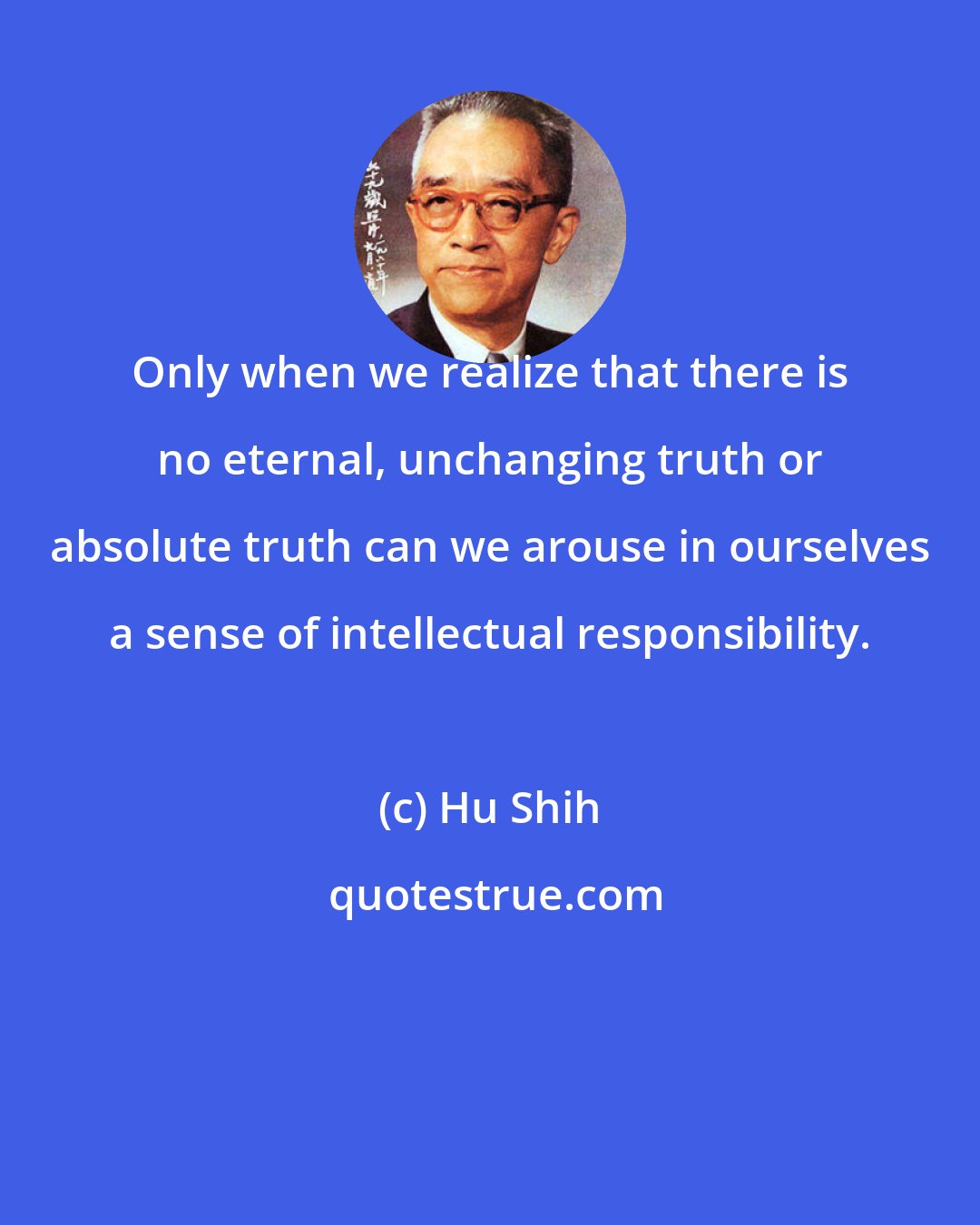 Hu Shih: Only when we realize that there is no eternal, unchanging truth or absolute truth can we arouse in ourselves a sense of intellectual responsibility.