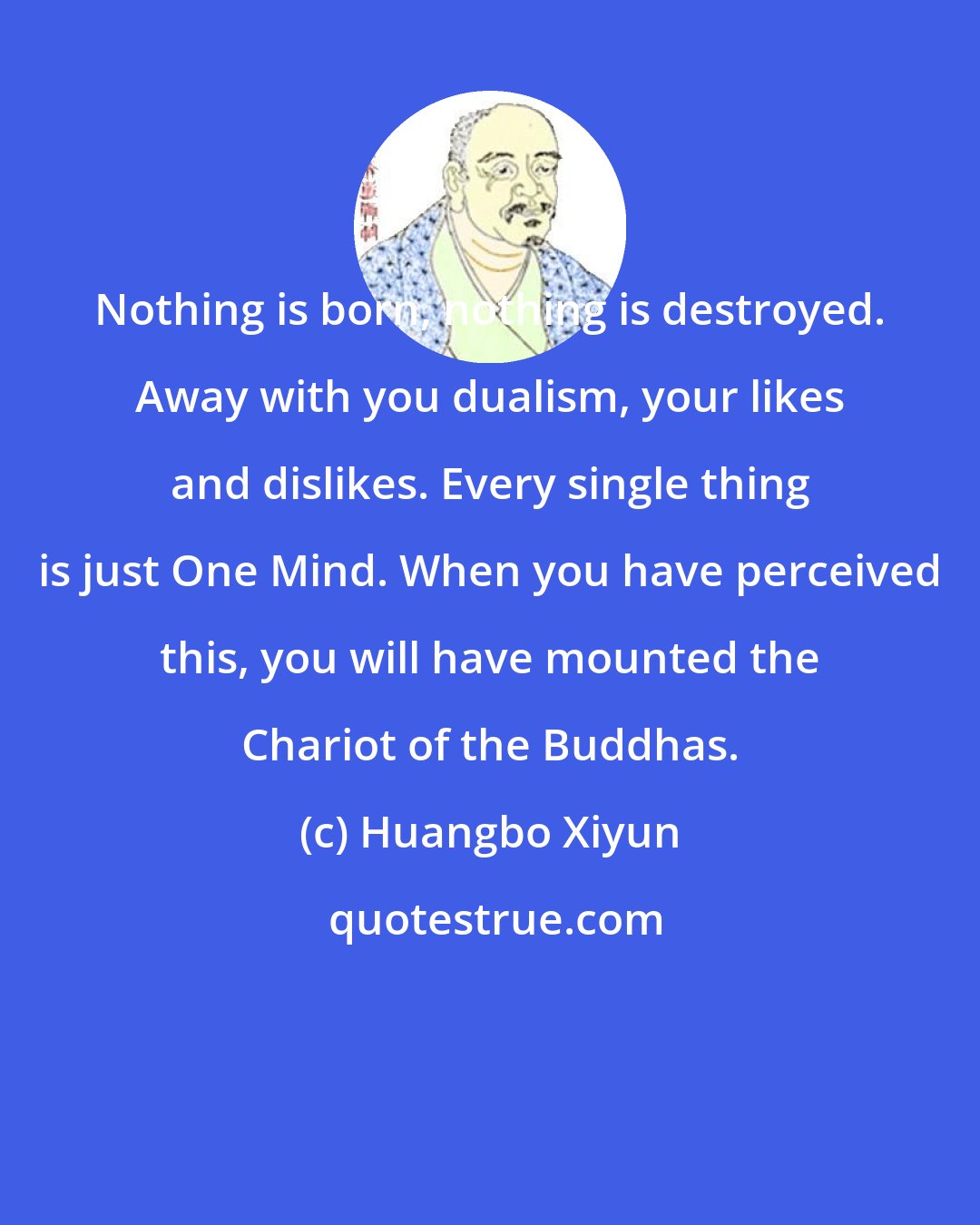 Huangbo Xiyun: Nothing is born, nothing is destroyed. Away with you dualism, your likes and dislikes. Every single thing is just One Mind. When you have perceived this, you will have mounted the Chariot of the Buddhas.