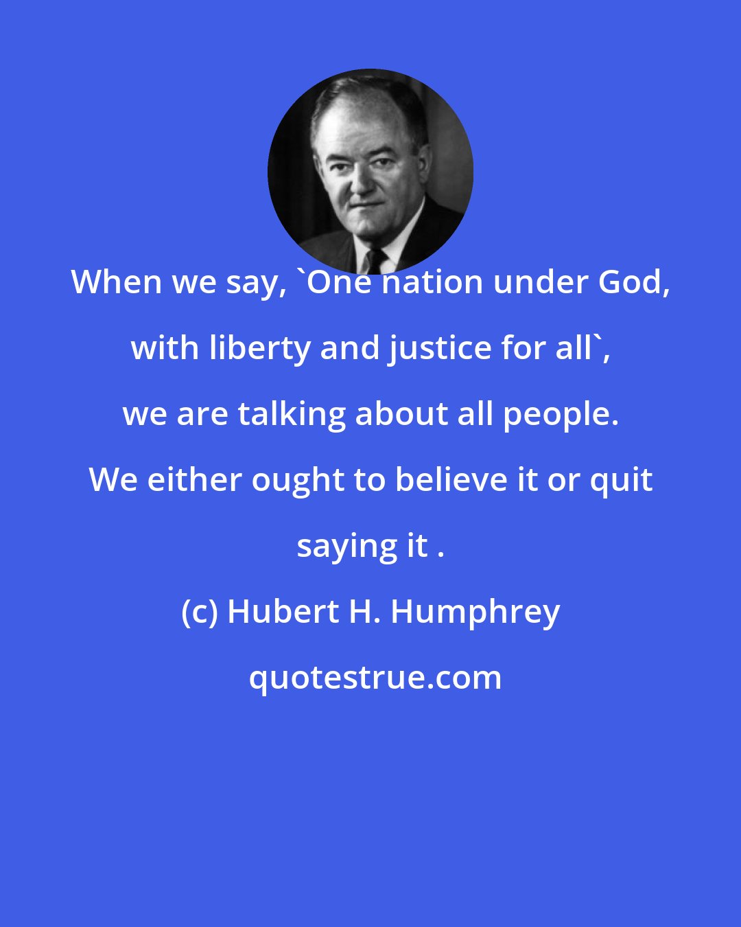 Hubert H. Humphrey: When we say, 'One nation under God, with liberty and justice for all', we are talking about all people. We either ought to believe it or quit saying it .
