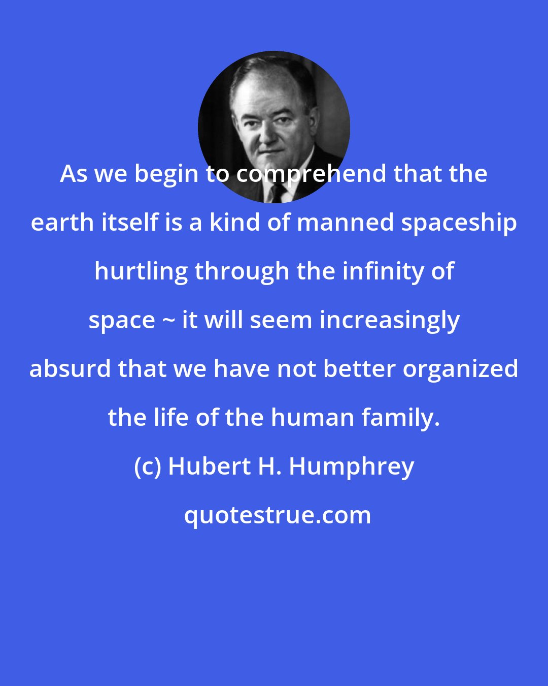 Hubert H. Humphrey: As we begin to comprehend that the earth itself is a kind of manned spaceship hurtling through the infinity of space ~ it will seem increasingly absurd that we have not better organized the life of the human family.