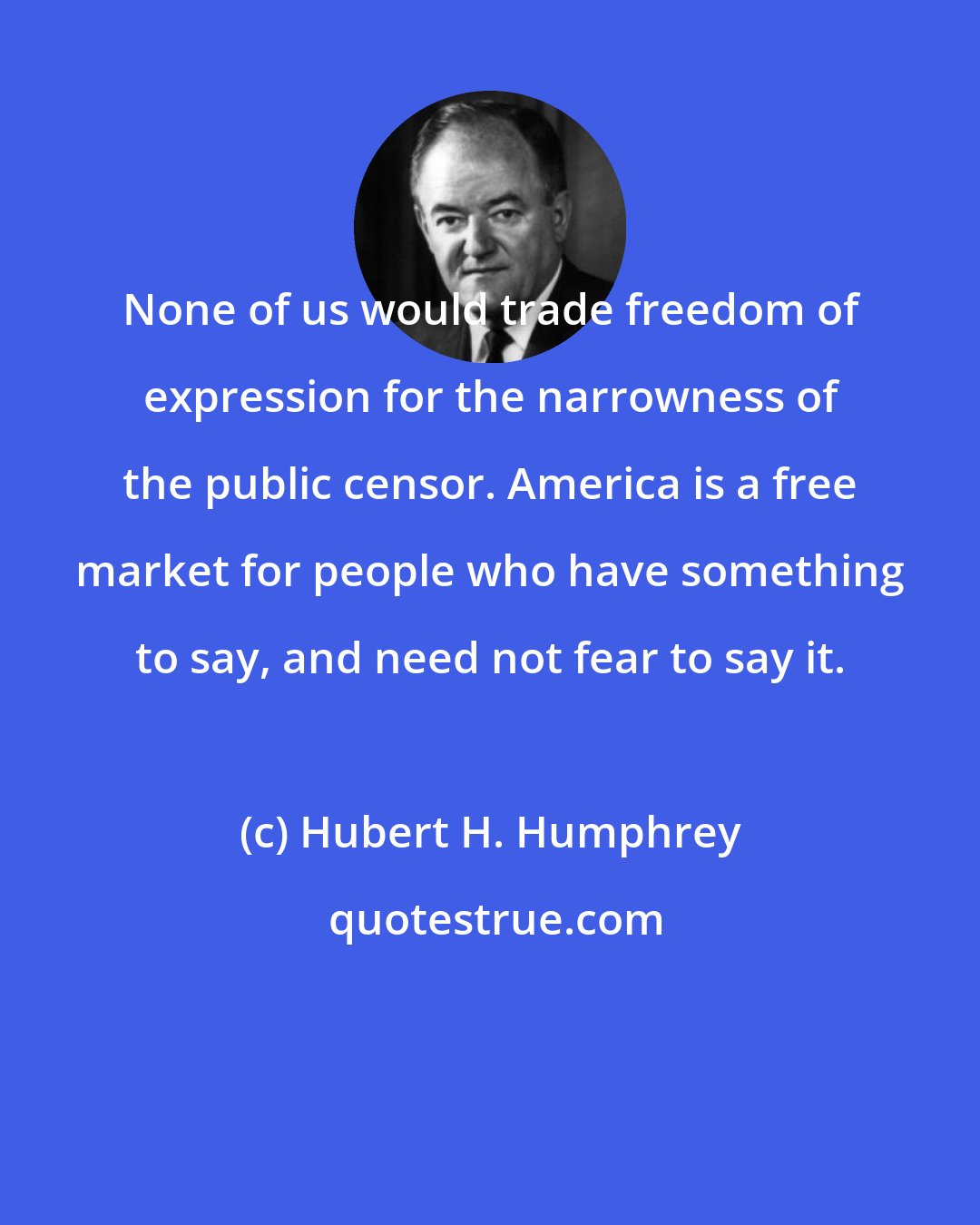 Hubert H. Humphrey: None of us would trade freedom of expression for the narrowness of the public censor. America is a free market for people who have something to say, and need not fear to say it.