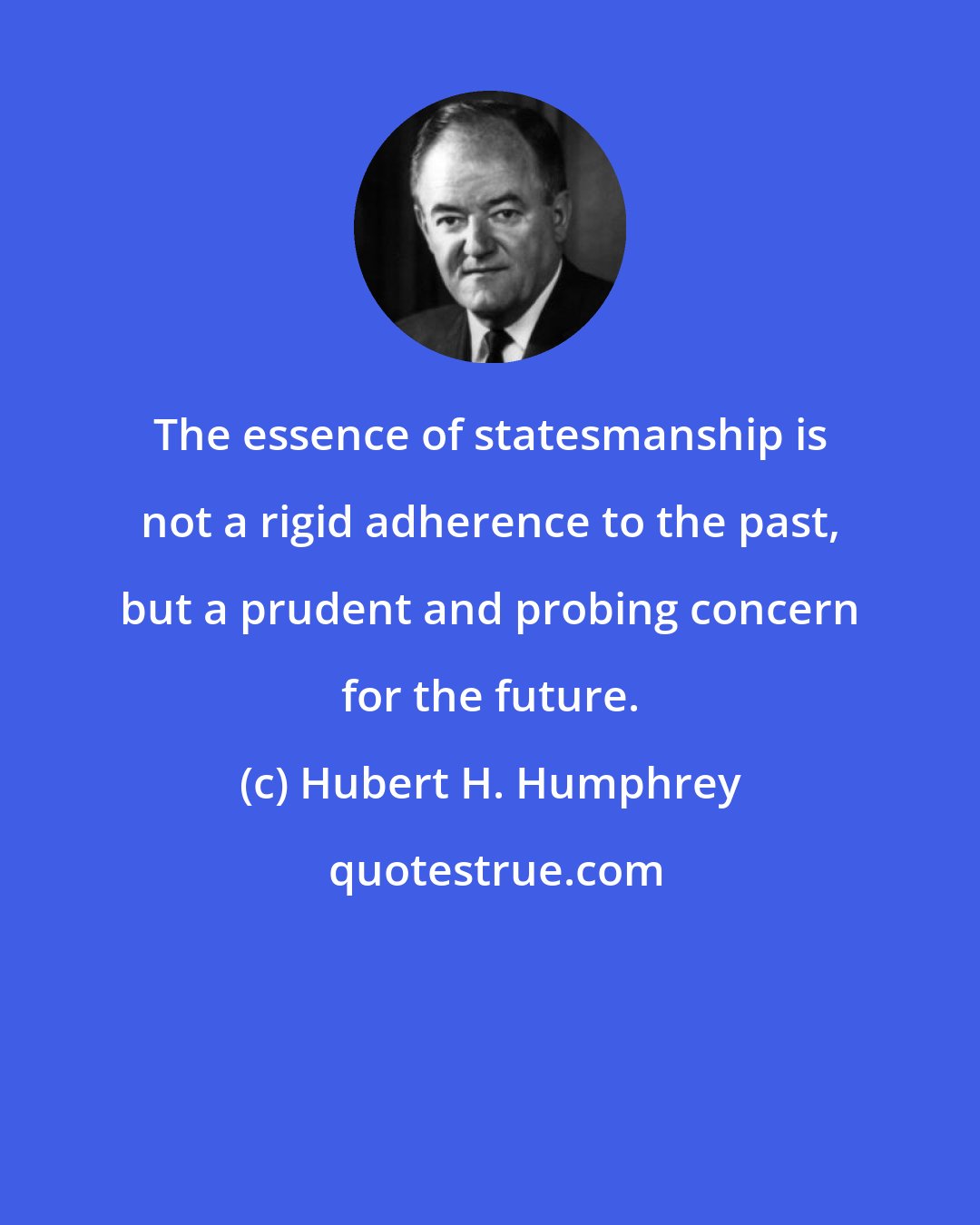 Hubert H. Humphrey: The essence of statesmanship is not a rigid adherence to the past, but a prudent and probing concern for the future.