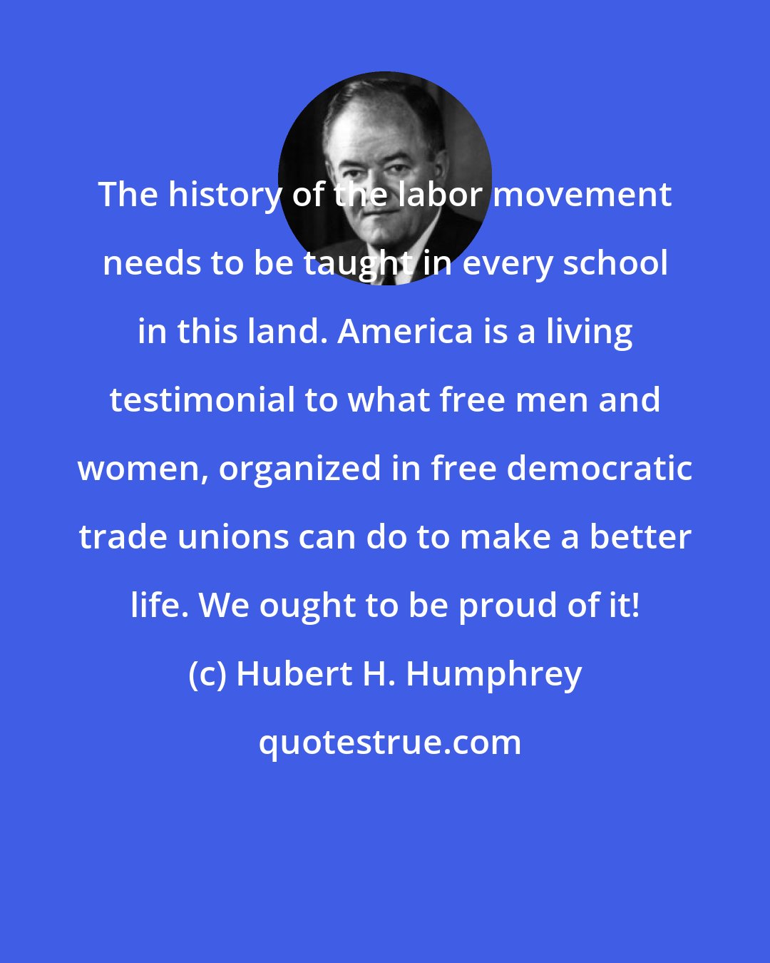 Hubert H. Humphrey: The history of the labor movement needs to be taught in every school in this land. America is a living testimonial to what free men and women, organized in free democratic trade unions can do to make a better life. We ought to be proud of it!