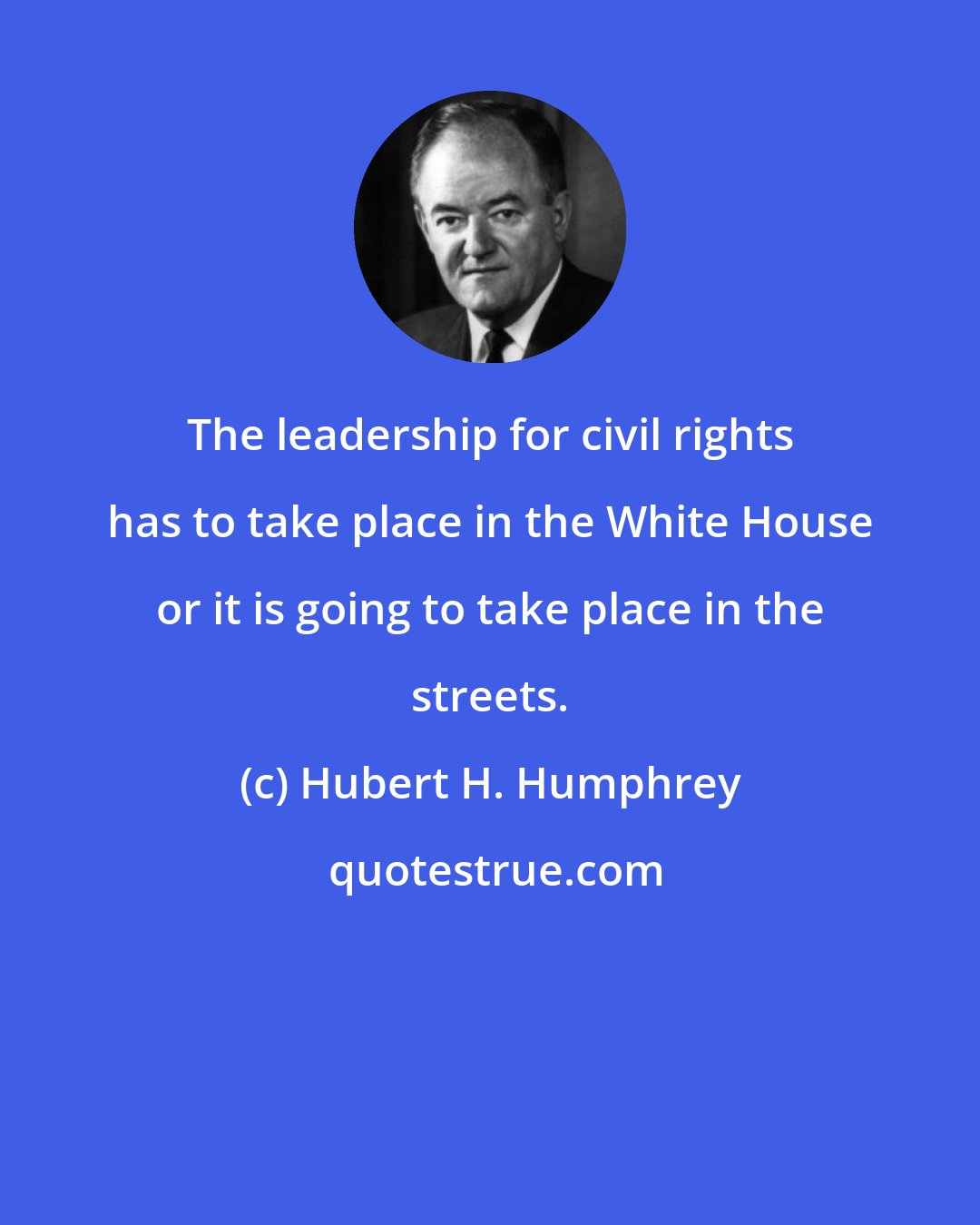 Hubert H. Humphrey: The leadership for civil rights has to take place in the White House or it is going to take place in the streets.