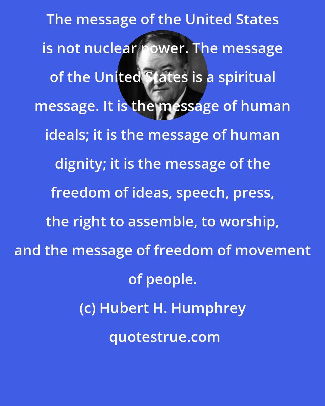 Hubert H. Humphrey: The message of the United States is not nuclear power. The message of the United States is a spiritual message. It is the message of human ideals; it is the message of human dignity; it is the message of the freedom of ideas, speech, press, the right to assemble, to worship, and the message of freedom of movement of people.