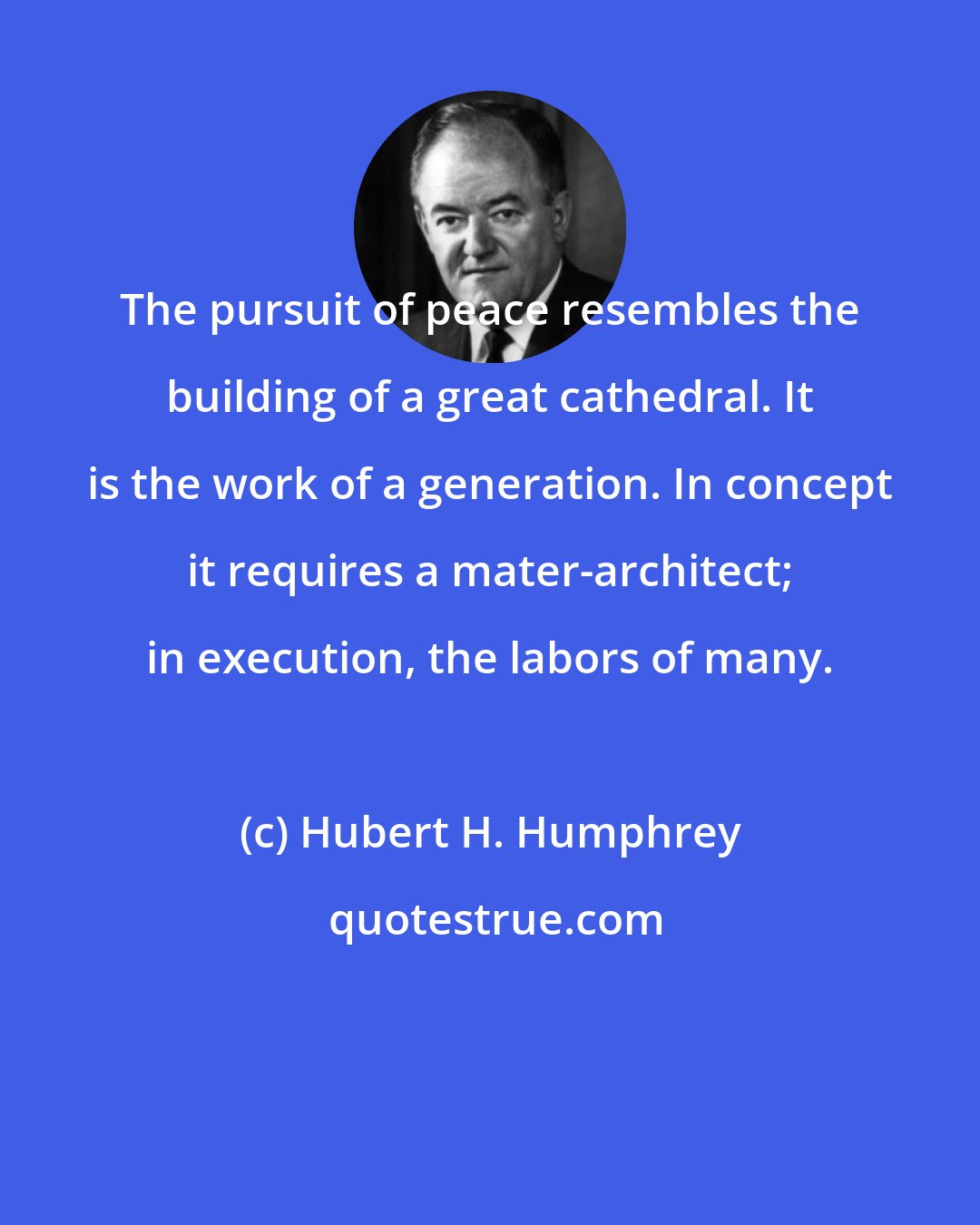 Hubert H. Humphrey: The pursuit of peace resembles the building of a great cathedral. It is the work of a generation. In concept it requires a mater-architect; in execution, the labors of many.