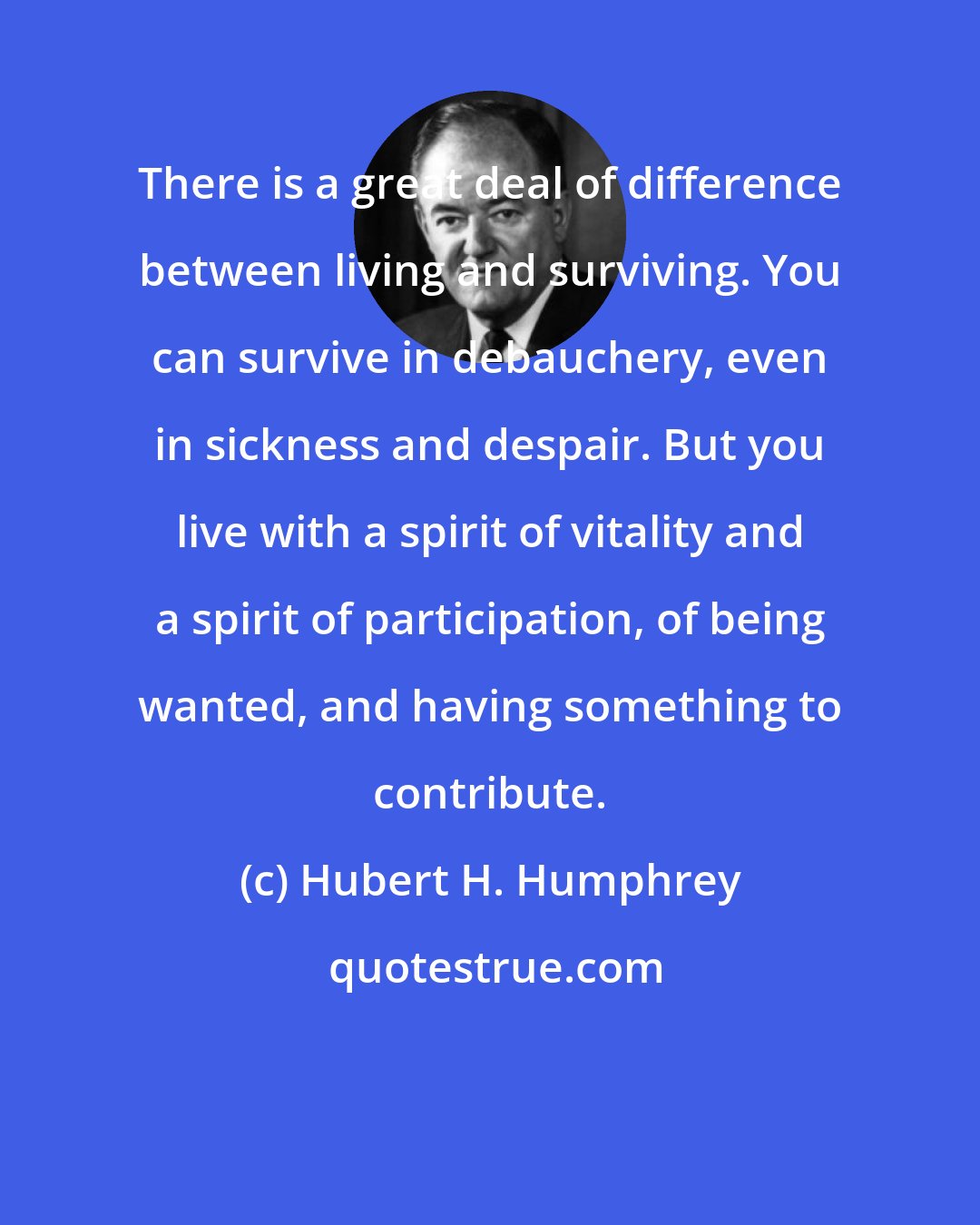 Hubert H. Humphrey: There is a great deal of difference between living and surviving. You can survive in debauchery, even in sickness and despair. But you live with a spirit of vitality and a spirit of participation, of being wanted, and having something to contribute.