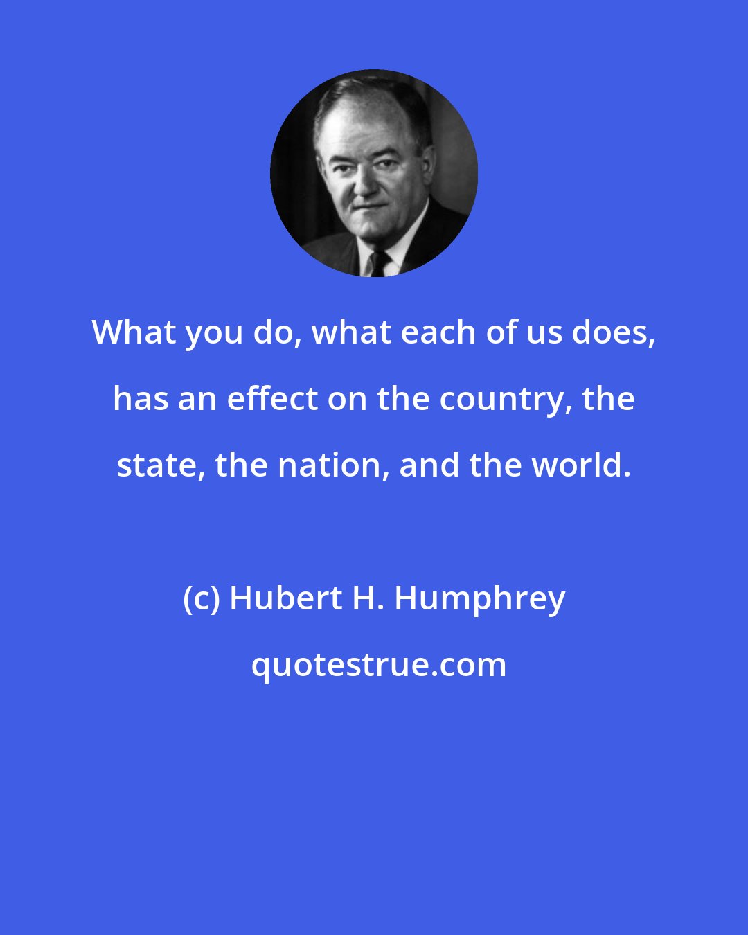 Hubert H. Humphrey: What you do, what each of us does, has an effect on the country, the state, the nation, and the world.