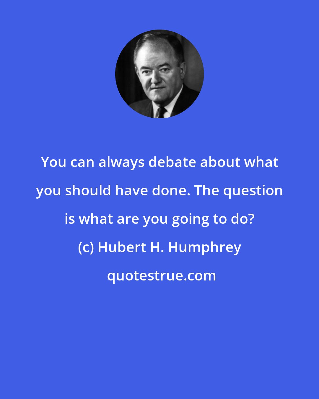 Hubert H. Humphrey: You can always debate about what you should have done. The question is what are you going to do?