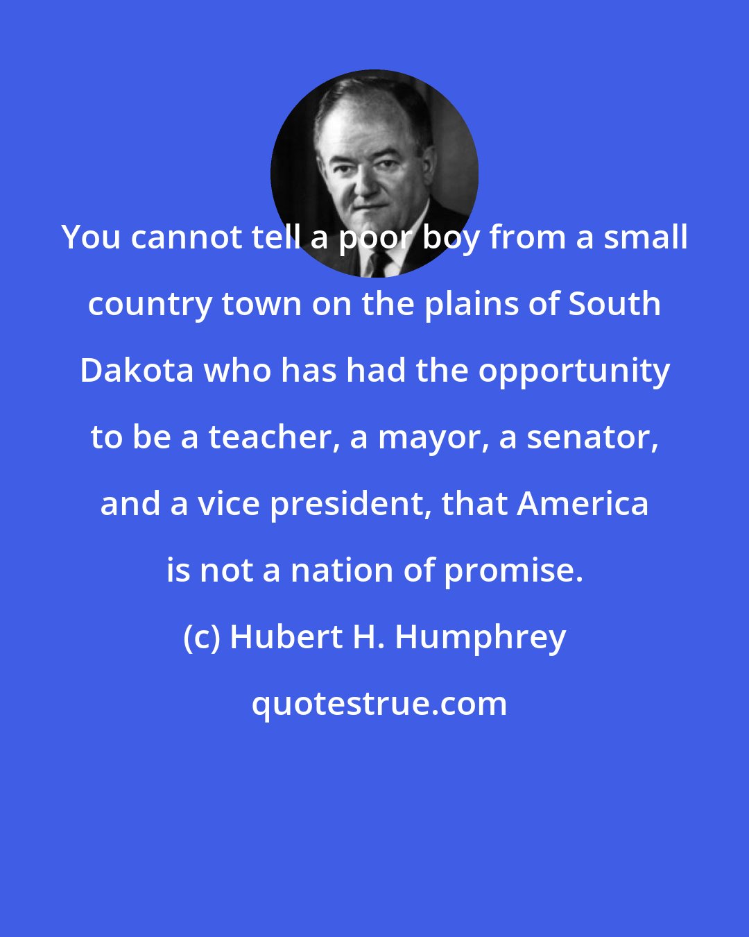 Hubert H. Humphrey: You cannot tell a poor boy from a small country town on the plains of South Dakota who has had the opportunity to be a teacher, a mayor, a senator, and a vice president, that America is not a nation of promise.