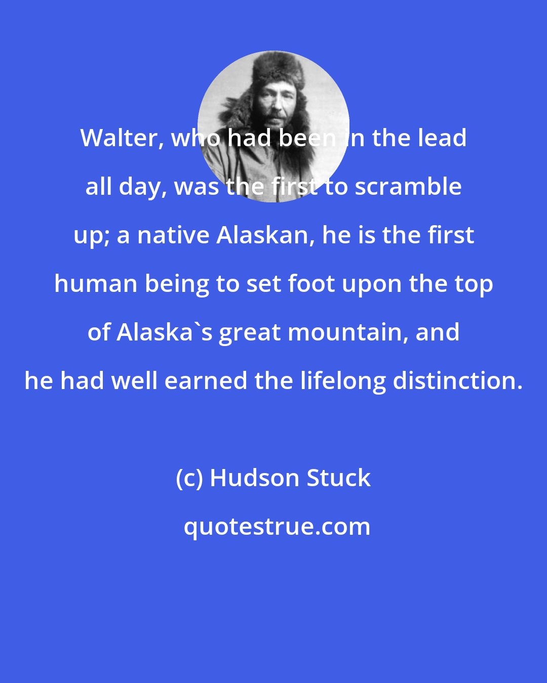 Hudson Stuck: Walter, who had been in the lead all day, was the first to scramble up; a native Alaskan, he is the first human being to set foot upon the top of Alaska's great mountain, and he had well earned the lifelong distinction.