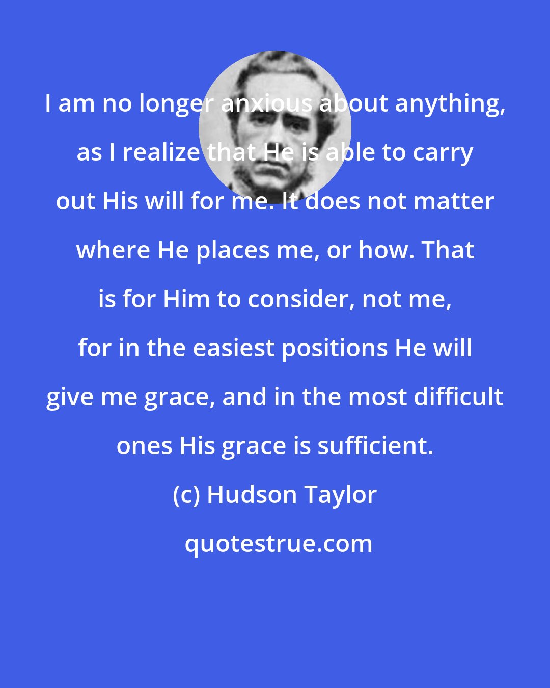 Hudson Taylor: I am no longer anxious about anything, as I realize that He is able to carry out His will for me. It does not matter where He places me, or how. That is for Him to consider, not me, for in the easiest positions He will give me grace, and in the most difficult ones His grace is sufficient.