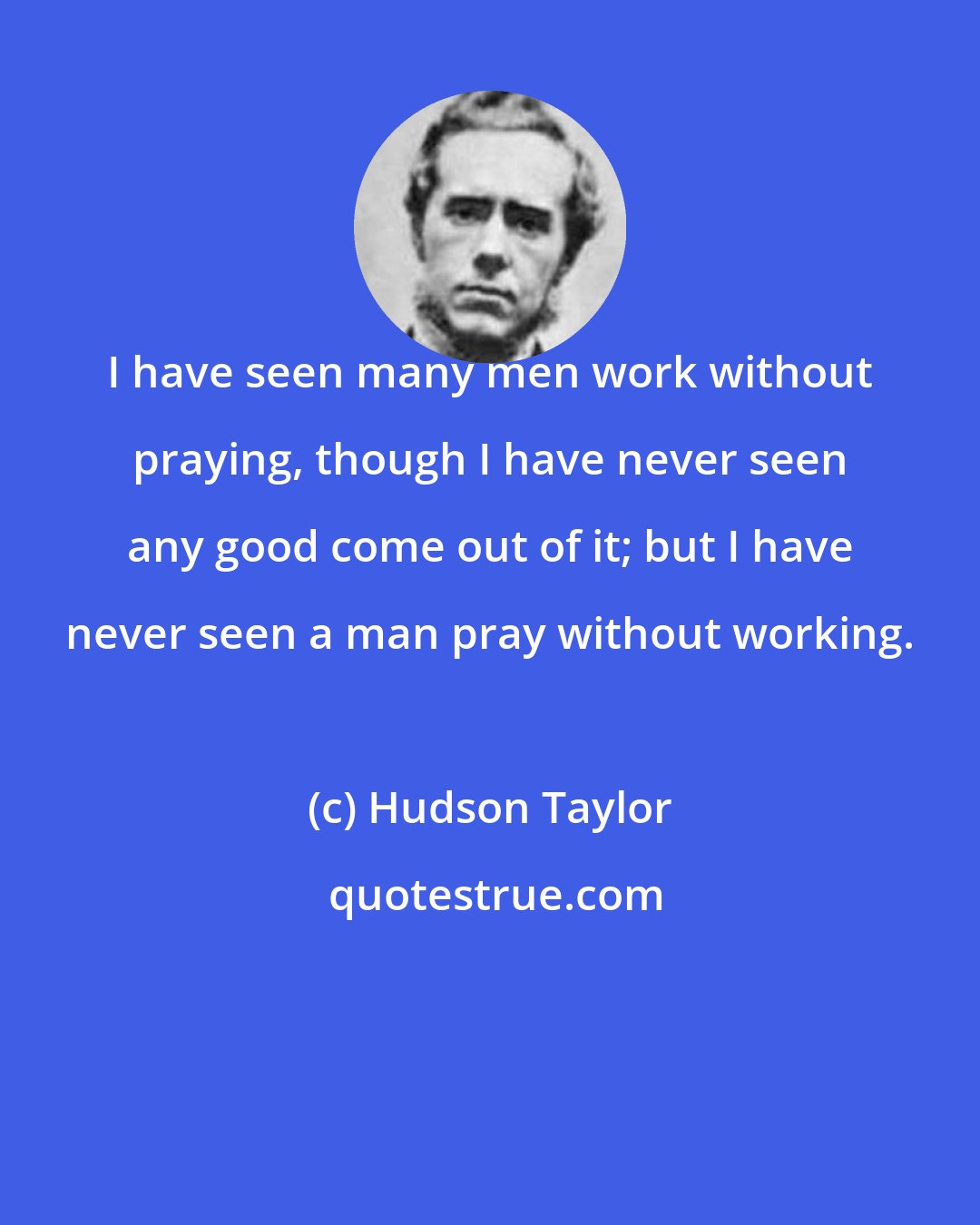 Hudson Taylor: I have seen many men work without praying, though I have never seen any good come out of it; but I have never seen a man pray without working.