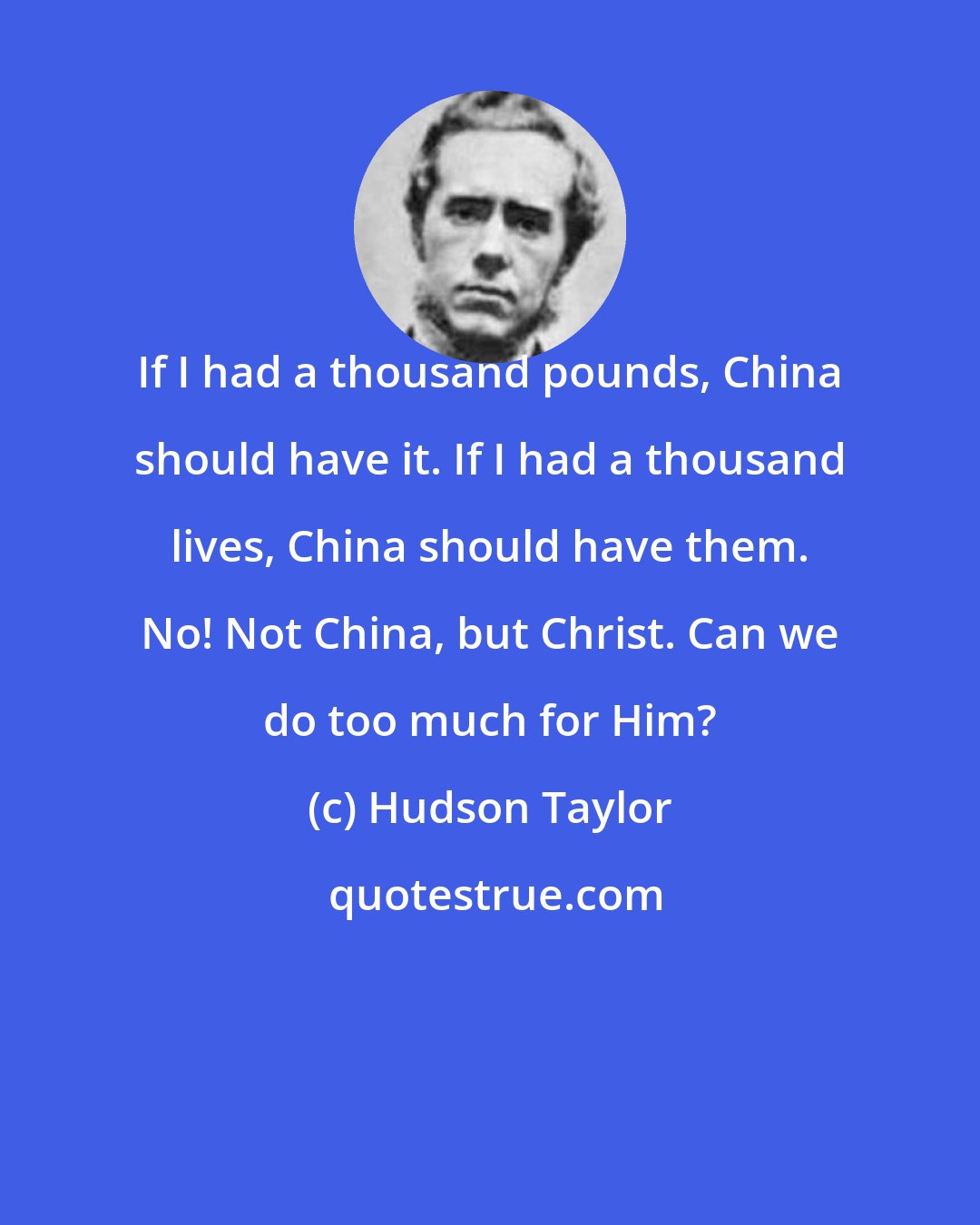 Hudson Taylor: If I had a thousand pounds, China should have it. If I had a thousand lives, China should have them. No! Not China, but Christ. Can we do too much for Him?