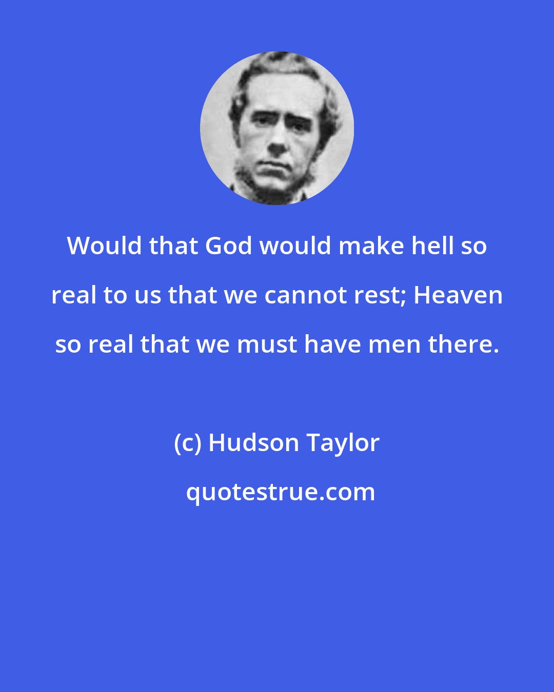 Hudson Taylor: Would that God would make hell so real to us that we cannot rest; Heaven so real that we must have men there.