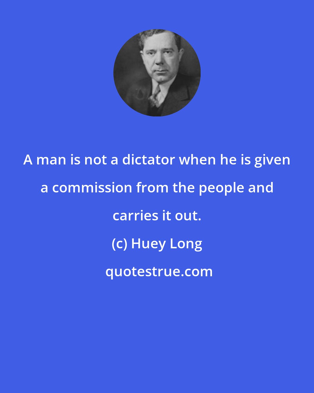 Huey Long: A man is not a dictator when he is given a commission from the people and carries it out.