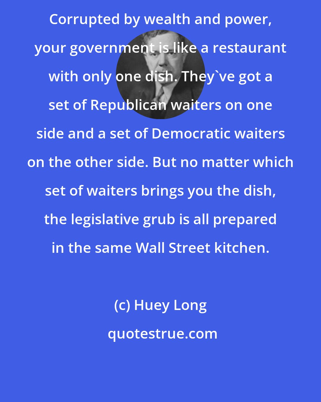 Huey Long: Corrupted by wealth and power, your government is like a restaurant with only one dish. They've got a set of Republican waiters on one side and a set of Democratic waiters on the other side. But no matter which set of waiters brings you the dish, the legislative grub is all prepared in the same Wall Street kitchen.