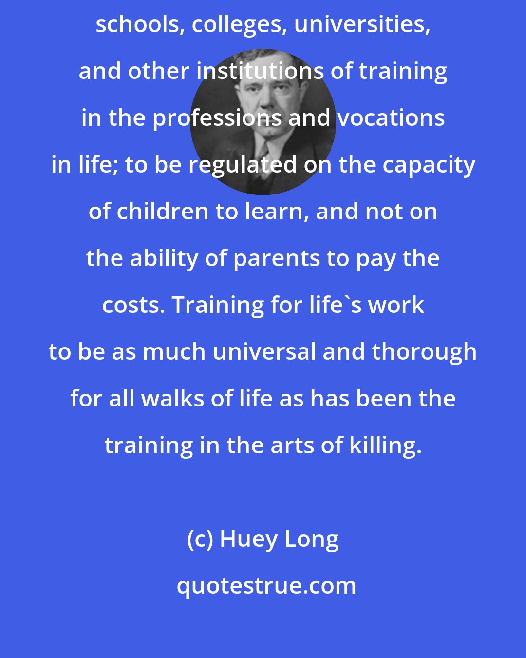 Huey Long: Education and training for all children to be equal in opportunity in all schools, colleges, universities, and other institutions of training in the professions and vocations in life; to be regulated on the capacity of children to learn, and not on the ability of parents to pay the costs. Training for life's work to be as much universal and thorough for all walks of life as has been the training in the arts of killing.