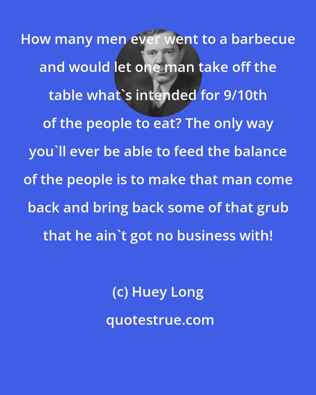 Huey Long: How many men ever went to a barbecue and would let one man take off the table what's intended for 9/10th of the people to eat? The only way you'll ever be able to feed the balance of the people is to make that man come back and bring back some of that grub that he ain't got no business with!