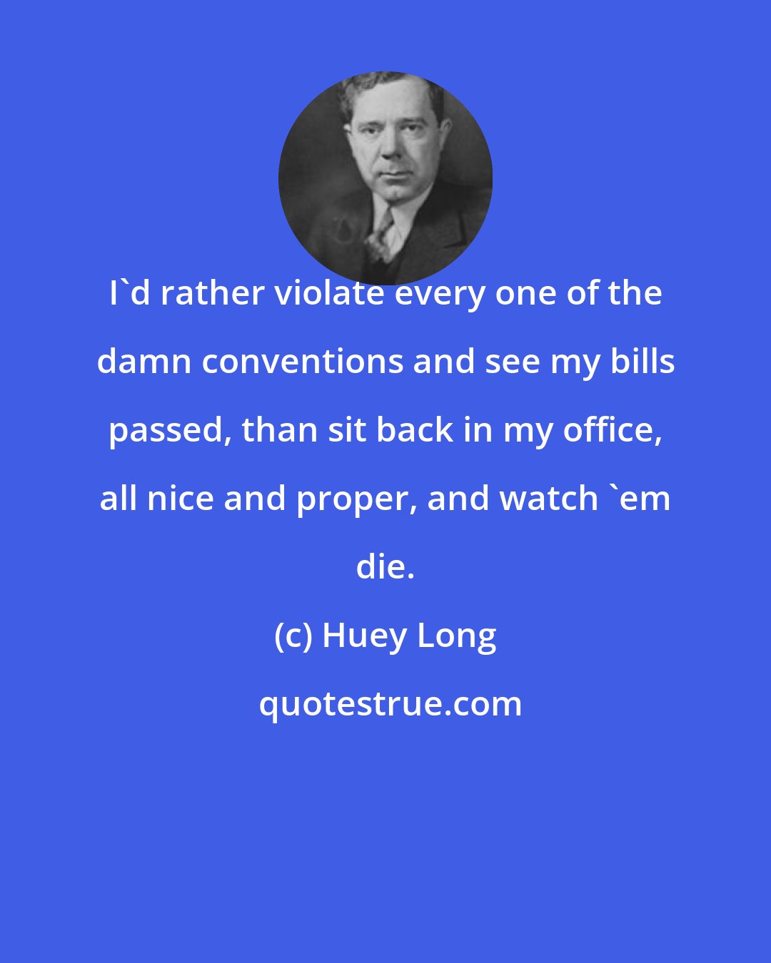 Huey Long: I'd rather violate every one of the damn conventions and see my bills passed, than sit back in my office, all nice and proper, and watch 'em die.