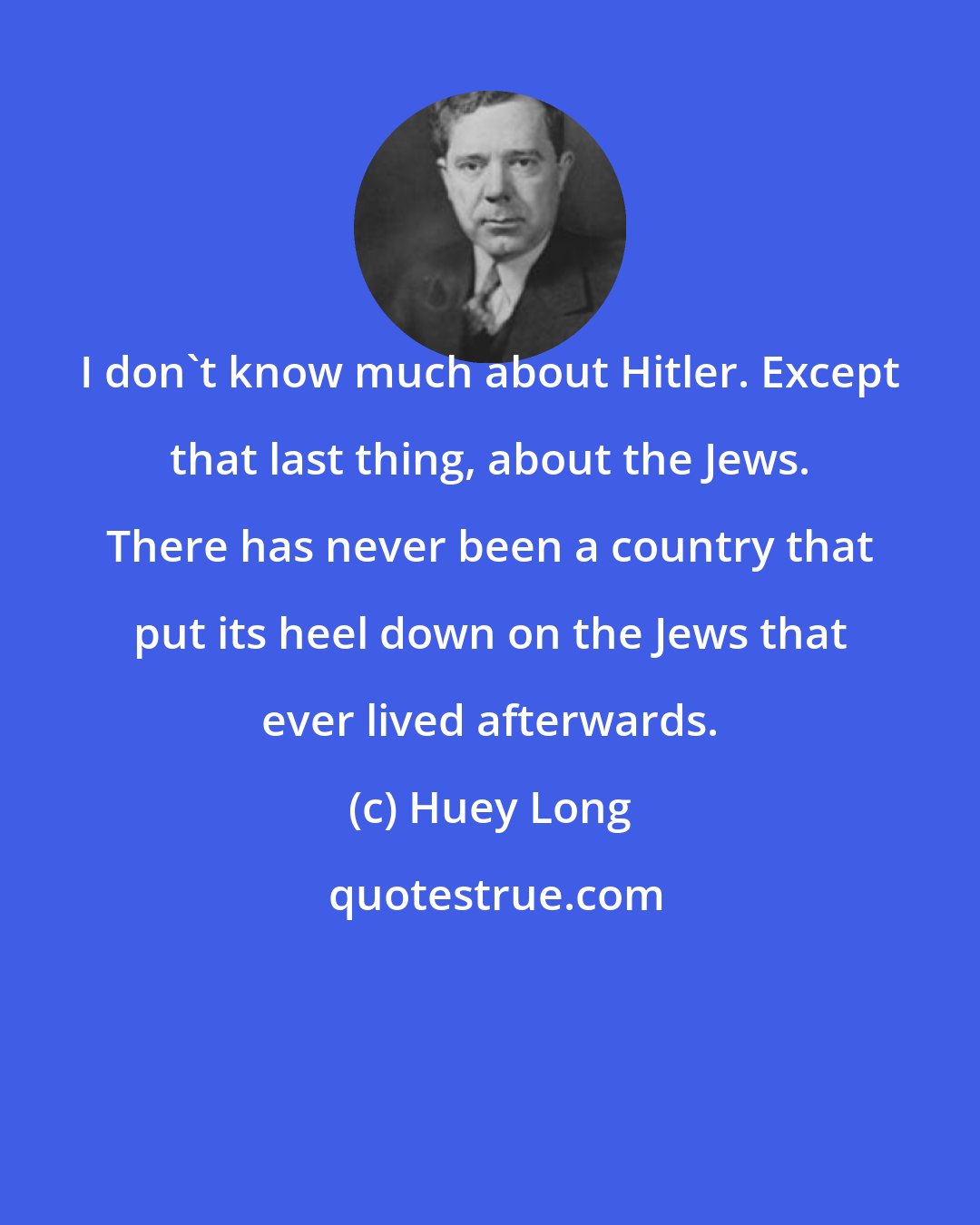 Huey Long: I don't know much about Hitler. Except that last thing, about the Jews. There has never been a country that put its heel down on the Jews that ever lived afterwards.