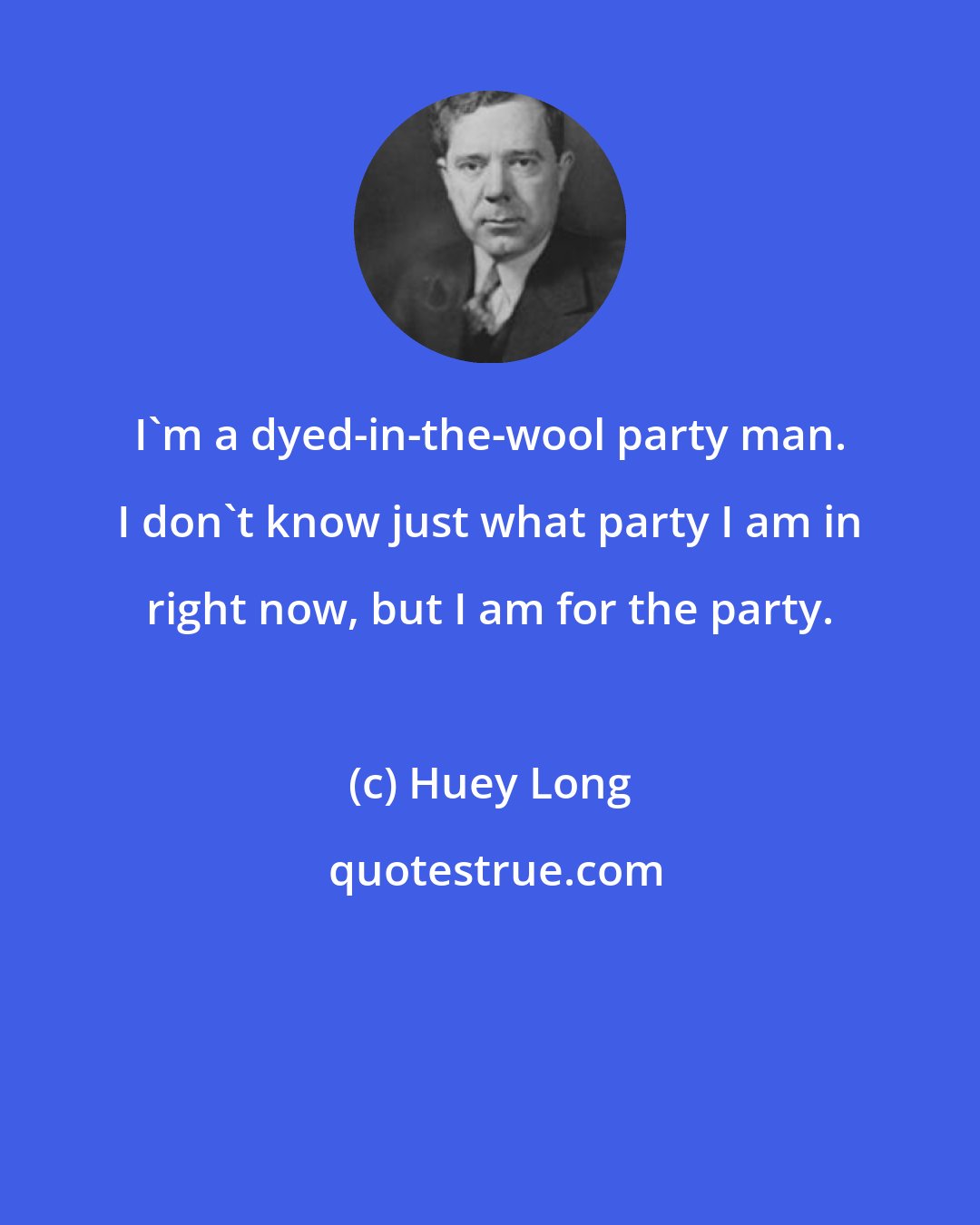 Huey Long: I'm a dyed-in-the-wool party man. I don't know just what party I am in right now, but I am for the party.