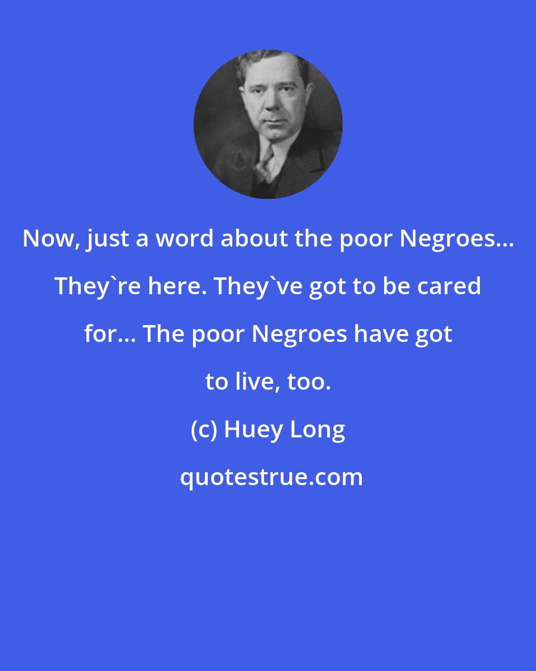 Huey Long: Now, just a word about the poor Negroes... They're here. They've got to be cared for... The poor Negroes have got to live, too.