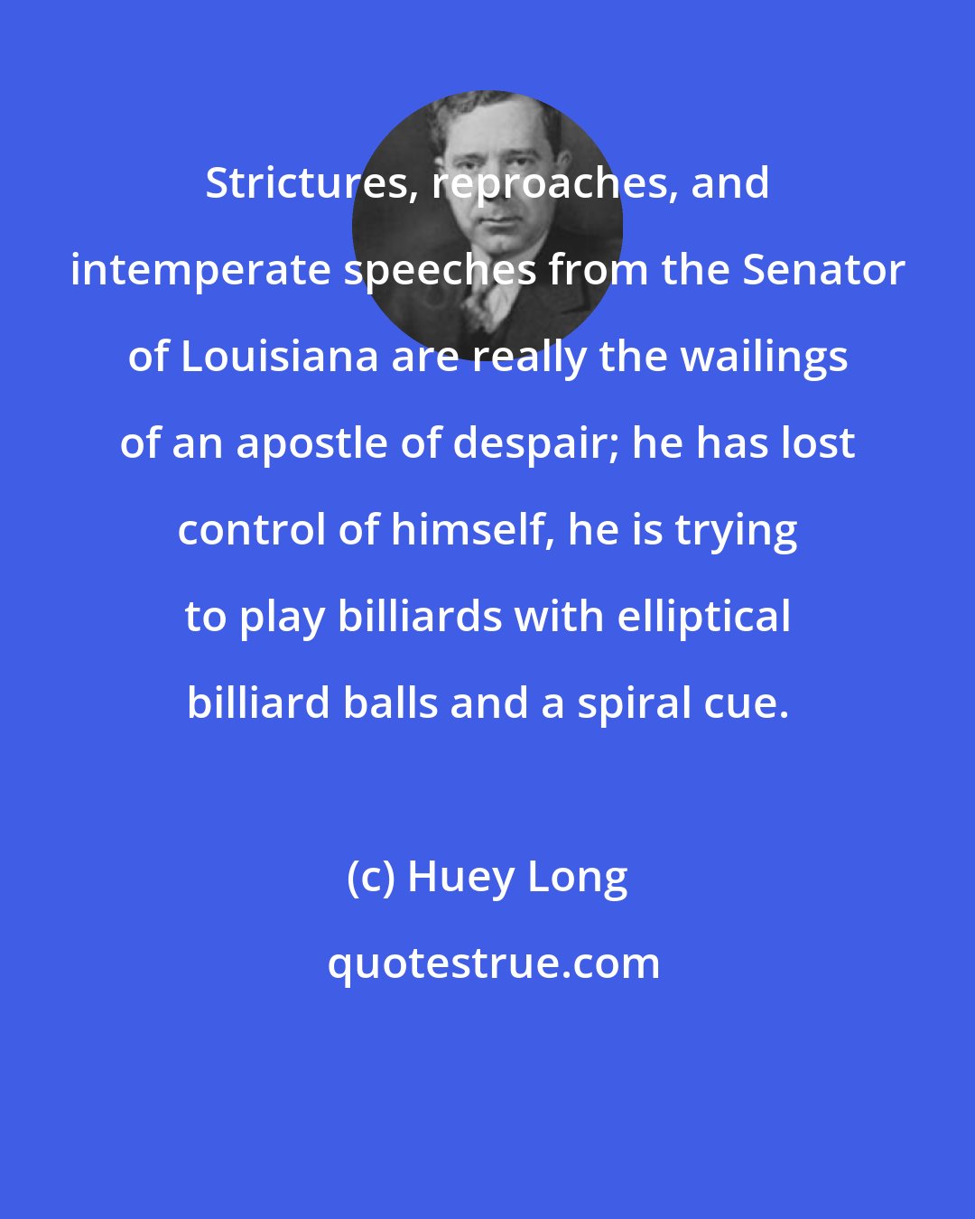 Huey Long: Strictures, reproaches, and intemperate speeches from the Senator of Louisiana are really the wailings of an apostle of despair; he has lost control of himself, he is trying to play billiards with elliptical billiard balls and a spiral cue.