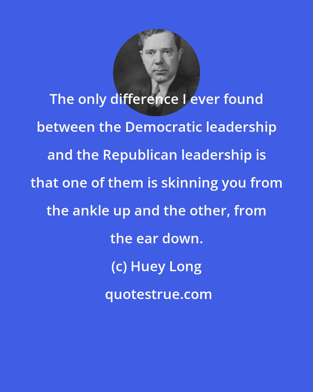 Huey Long: The only difference I ever found between the Democratic leadership and the Republican leadership is that one of them is skinning you from the ankle up and the other, from the ear down.