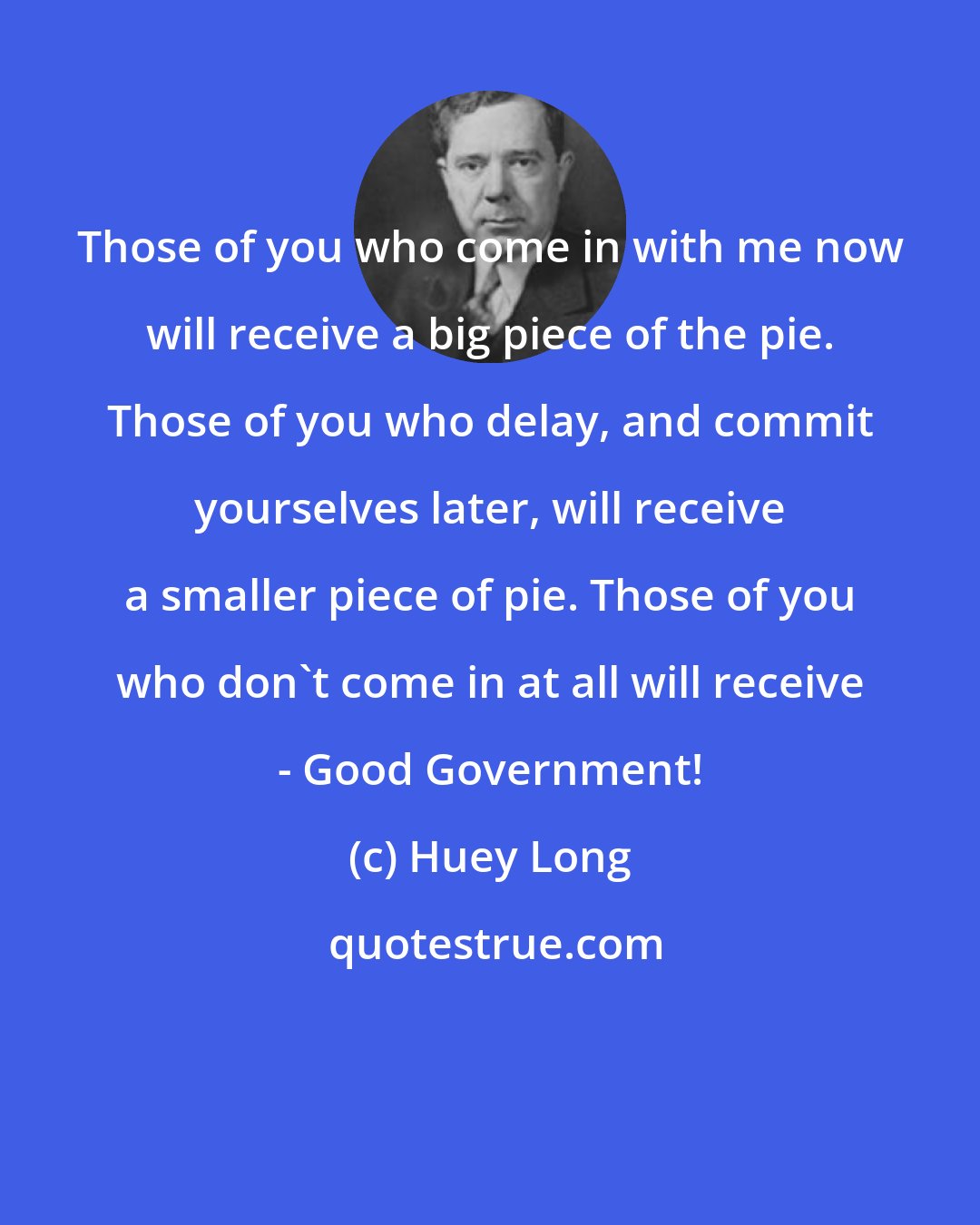 Huey Long: Those of you who come in with me now will receive a big piece of the pie. Those of you who delay, and commit yourselves later, will receive a smaller piece of pie. Those of you who don't come in at all will receive - Good Government!