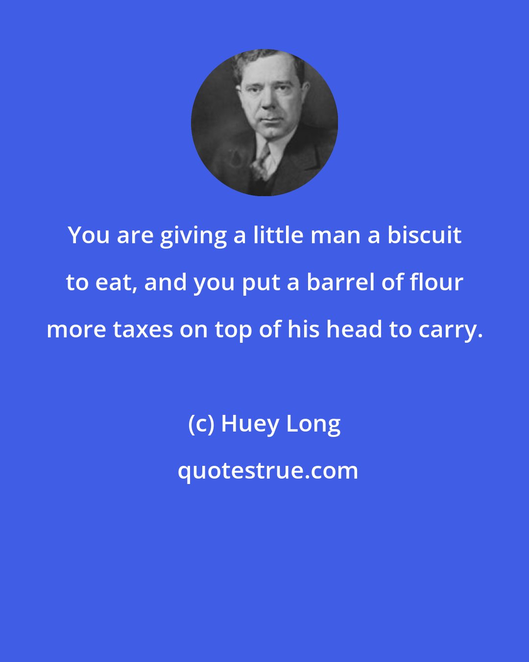 Huey Long: You are giving a little man a biscuit to eat, and you put a barrel of flour more taxes on top of his head to carry.