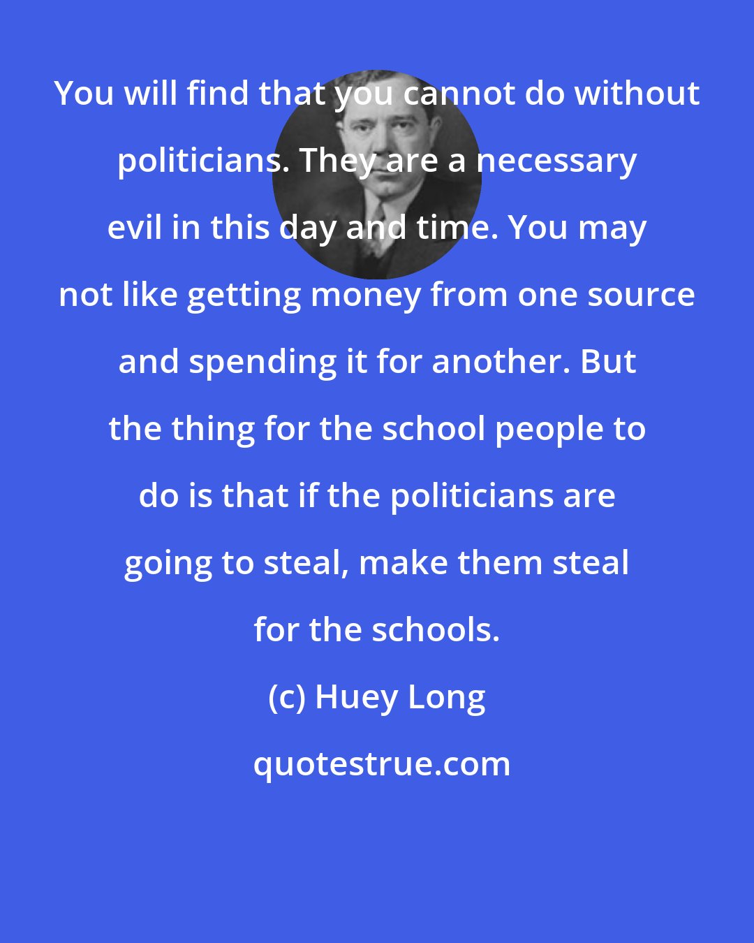 Huey Long: You will find that you cannot do without politicians. They are a necessary evil in this day and time. You may not like getting money from one source and spending it for another. But the thing for the school people to do is that if the politicians are going to steal, make them steal for the schools.