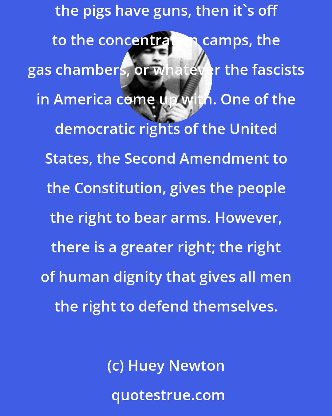 Huey Newton: Any unarmed people are slaves, or are subject to slavery at any given moment. If the guns are taken out of the hands of the people and only the pigs have guns, then it's off to the concentration camps, the gas chambers, or whatever the fascists in America come up with. One of the democratic rights of the United States, the Second Amendment to the Constitution, gives the people the right to bear arms. However, there is a greater right; the right of human dignity that gives all men the right to defend themselves.