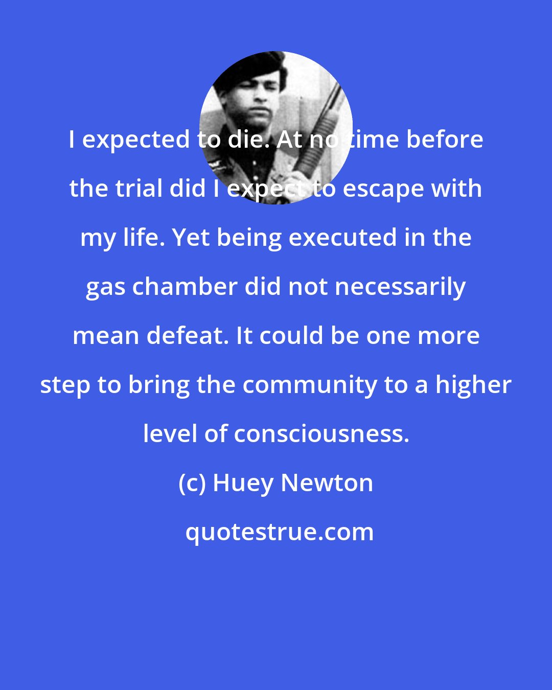 Huey Newton: I expected to die. At no time before the trial did I expect to escape with my life. Yet being executed in the gas chamber did not necessarily mean defeat. It could be one more step to bring the community to a higher level of consciousness.