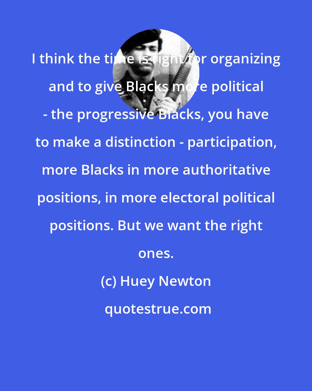 Huey Newton: I think the time is right for organizing and to give Blacks more political - the progressive Blacks, you have to make a distinction - participation, more Blacks in more authoritative positions, in more electoral political positions. But we want the right ones.