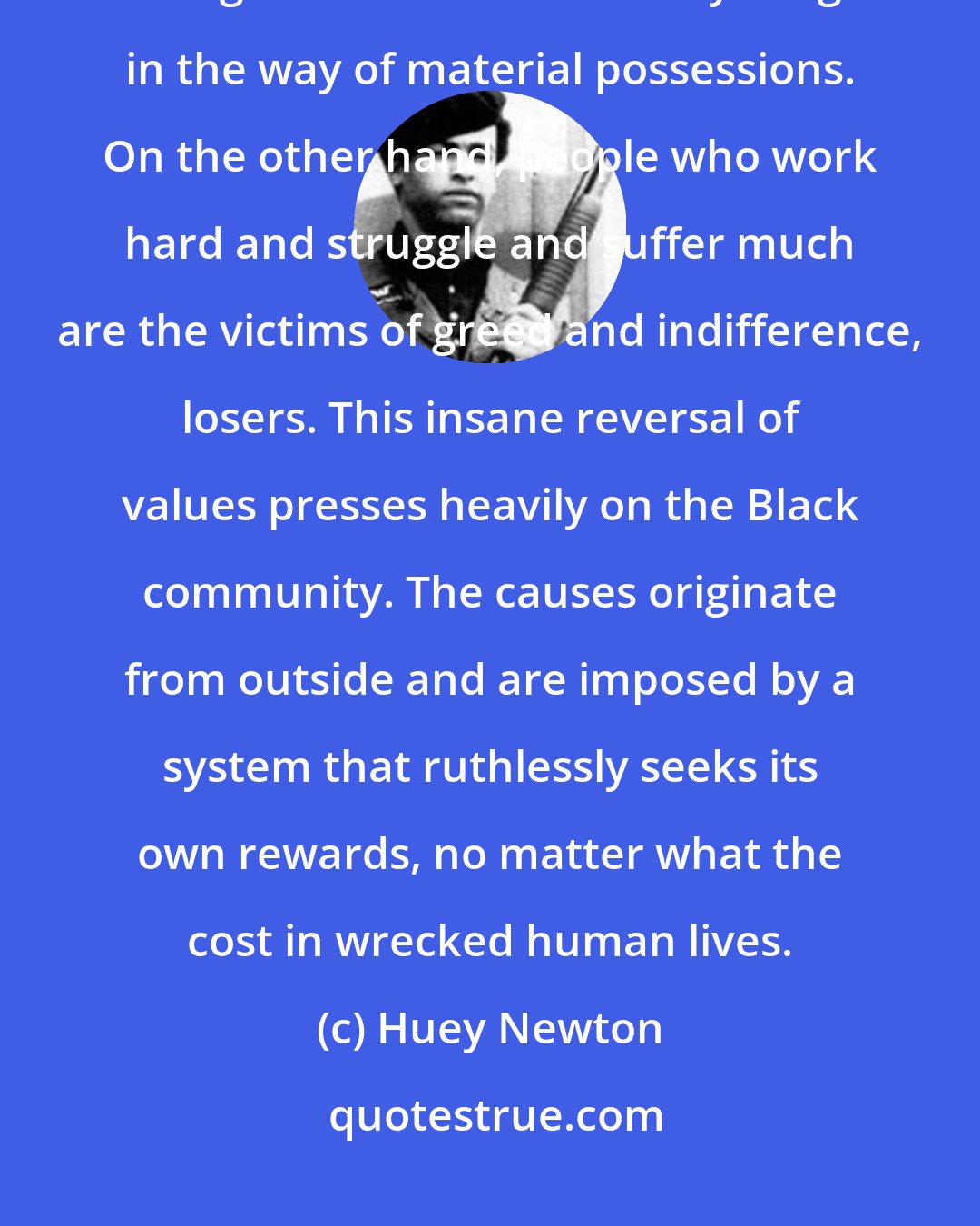 Huey Newton: Those in the community who defy authority and 'break the law' seem to enjoy the good life and have everything in the way of material possessions. On the other hand, people who work hard and struggle and suffer much are the victims of greed and indifference, losers. This insane reversal of values presses heavily on the Black community. The causes originate from outside and are imposed by a system that ruthlessly seeks its own rewards, no matter what the cost in wrecked human lives.