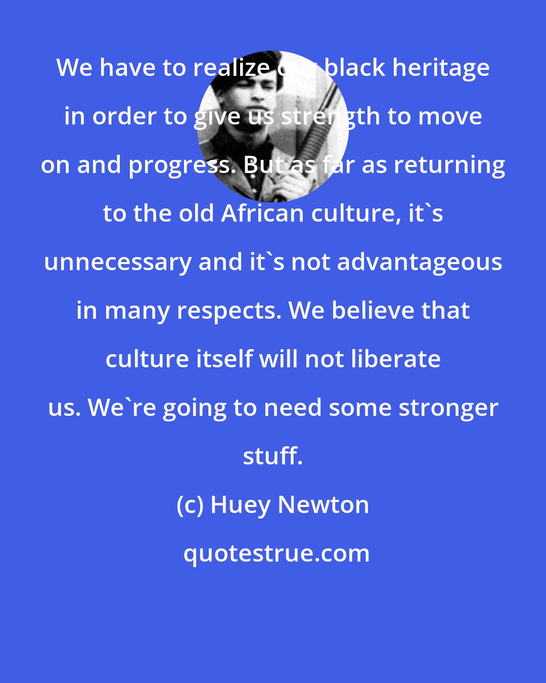 Huey Newton: We have to realize our black heritage in order to give us strength to move on and progress. But as far as returning to the old African culture, it's unnecessary and it's not advantageous in many respects. We believe that culture itself will not liberate us. We're going to need some stronger stuff.